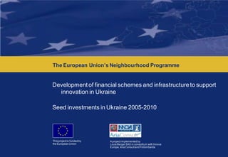 Development of financial schemes and infrastructure to support innovation in Ukraine




      The European Union’s Neighbourhood Programme


      Development of financial schemes and infrastructure to support
        innovation in Ukraine

      Seed investments in Ukraine 2005-2010




      This project is funded by   A project implemented by
      the European Union          Louis Berger SAS in consortium with Innova
                                  Europe, Aria Consult and Finlombarda
 