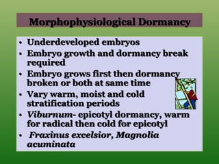 Morphophysiological Dormancy
• Underdeveloped embryos
• Embryo growth and dormancy break
required
• Embryo grows first then dormancy
broken or both at same time
• Vary warm, moist and cold
stratification periods
• Viburnum- epicotyl dormancy, warm
for radical then cold for epicotyl
• Fraxinus excelsior, Magnolia
acuminata
 