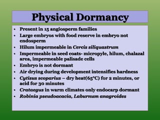 Physical Dormancy
• Present in 15 angiosperm families
• Large embryos with food reserve in embryo not
endosperm
• Hilum impermeable in Cercis siliquastrum
• Impermeable in seed coats- micropyle, hilum, chalazal
area, impermeable palisade cells
• Embryo is not dormant
• Air drying during development intensifies hardness
• Cytisus scoparius – dry heat(65°C) for 2 minutes, or
acid for 30 minutes
• Crataegus in warm climates only endocarp dormant
• Robinia pseudoacacia, Laburnum anagroides
 