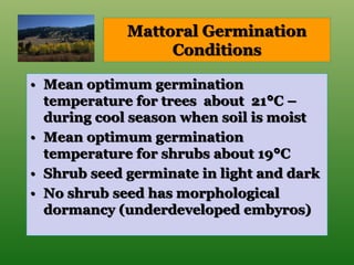 Mattoral Germination
Conditions
• Mean optimum germination
temperature for trees about 21°C –
during cool season when soil is moist
• Mean optimum germination
temperature for shrubs about 19°C
• Shrub seed germinate in light and dark
• No shrub seed has morphological
dormancy (underdeveloped embyros)
 