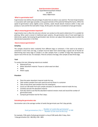 Seed Germination Calculation
By: Sayed Mohammad Naim KHALID
Jan 2012
Kabul, Afghanistan
What is a germination test?
A germination test defines the percentage of seeds that are alive in any seed lot. The level of germination
in association with seed vigor provides a very good estimate of the potential field performance. While the
speed of germination varies slightly across varieties, seeds should absorb moisture within 2 days and
produce a root and the first leaf within 4 days. At this point, the seed is considered to have germinated.
Why is measuring germination important?
A germination test is often the only test a farmer can conduct on the seed to determine if it is suitable for
planting. When seed is stored in traditional open systems, the germination rate of most seed begins to
deteriorate rapidly. By knowing the germination rate, farmers can adjust their planting rates to attain the
desired plant population in the field.
How to measure germination?
Sampling
The samples should be taken randomly from different bags or containers. If the seed to be tested is
contained in more than one bag, a sample must be taken from several bags. A good rule of thumb for
determining how many bags to sample is to take samples from a number of bags that represents the
square root of the lot size. For example, if the lot contains nine bags, then sample at least three bags.
Tools
To conduct this test, following material are needed:
• Waterproof tray.
• Water-absorbent material. Tissues or cotton wool are ideal.
• Seeds
• Water supply
Procedure
• Place the water-absorbent material inside the tray.
• Take random samples from each seed lot and mix those in a container
• Take at least three seed samples from the mixed grain.
• Count out 100 seeds from each sample and place on absorbent material inside the tray.
• Carefully saturate the absorbent material
• Each day check to see that the absorbent material remains moist and record the number of
germinated seeds.
• Compute germination test for five 5 days.
Calculating the germination rate
Germination rate is the average number of seeds that germinate over the 5-day periods.
𝑆𝑒𝑒𝑑 𝑔𝑒𝑟𝑚𝑖𝑛𝑎𝑡𝑖𝑜𝑛 ( %) =
𝑁𝑢𝑚𝑏𝑒𝑟 𝑜𝑓 𝑠𝑒𝑒𝑑𝑠 𝑡ℎ𝑎𝑡 𝑔𝑒𝑟𝑚𝑖𝑛𝑎𝑡𝑒𝑑
𝑁𝑢𝑚𝑏𝑒𝑟 𝑜𝑓 𝑡ℎ𝑒 𝑠𝑒𝑒𝑑 𝑜𝑛 𝑡ℎ𝑒 𝑡𝑟𝑎𝑦
𝑋 100
For example, if 86 seeds of wheat germinated in a tray of 100 seeds after 5 days, then:
5-day germination (%) = 86/100 x 100 = 86%
 