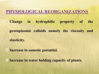 PHYSIOLOGICAL REORGANIZATIONS
Change in hydrophilic property of the
protoplasmic colloids namely the viscosity and
elasticity.
Increase in osmotic potential.
Increase in water holding capacity of plants.
09-10-2018 17
 