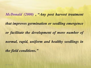 McDonald (2000) , “Any post harvest treatment
that improves germination or seedling emergence
or facilitate the development of more number of
normal, rapid, uniform and healthy seedlings in
the field conditions.”
09-10-2018 9
 