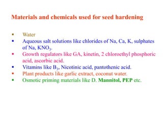 Materials and chemicals used for seed hardening
 Water
 Aqueous salt solutions like chlorides of Na, Ca, K, sulphates
of Na, KNO3.
 Growth regulators like GA, kinetin, 2 chloroethyl phosphoric
acid, ascorbic acid.
 Vitamins like B3, Nicotinic acid, pantothenic acid.
 Plant products like garlic extract, coconut water.
 Osmotic priming materials like D. Mannitol, PEP etc.
 