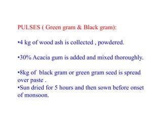 PULSES ( Green gram & Black gram):
•4 kg of wood ash is collected , powdered.
•30% Acacia gum is added and mixed thoroughly.
•8kg of black gram or green gram seed is spread
over paste .
•Sun dried for 5 hours and then sown before onset
of monsoon.
 