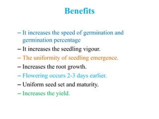 Benefits
– It increases the speed of germination and
germination percentage
– It increases the seedling vigour.
– The uniformity of seedling emergence.
– Increases the root growth.
– Flowering occurs 2-3 days earlier.
– Uniform seed set and maturity.
– Increases the yield.
 