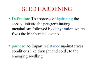SEED HARDENING
 Definition: The process of hydrating the
seed to initiate the pre-germinating
metabolism followed by dehydration which
fixes the biochemical events.
 purpose: to impart resistance against stress
conditions like drought and cold , to the
emerging seedling
 