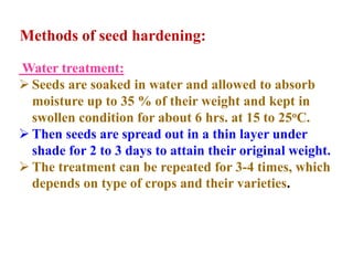 Water treatment:
 Seeds are soaked in water and allowed to absorb
moisture up to 35 % of their weight and kept in
swollen condition for about 6 hrs. at 15 to 25oC.
 Then seeds are spread out in a thin layer under
shade for 2 to 3 days to attain their original weight.
 The treatment can be repeated for 3-4 times, which
depends on type of crops and their varieties.
Methods of seed hardening:
 