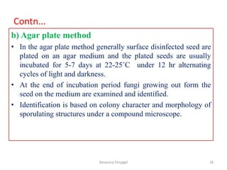 Contn...
b) Agar plate method
• In the agar plate method generally surface disinfected seed are
plated on an agar medium and the plated seeds are usually
incubated for 5-7 days at 22-25˚C under 12 hr alternating
cycles of light and darkness.
• At the end of incubation period fungi growing out form the
seed on the medium are examined and identified.
• Identification is based on colony character and morphology of
sporulating structures under a compound microscope.
18
Basavaraj Panjagal
 