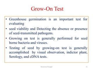 Grow-On Test
• Greenhouse germination is an important test for
evaluating
• seed viability and Detecting the absence or presence
of seed-transmitted pathogens.
• Growing on test is generally performed for seed
borne bacteria and viruses.
• Testing of seed by growing-on test is generally
accomplished by visual observation, indictor plant,
Serology, and cDNA tests.
21
Basavaraj Panjagal
 
