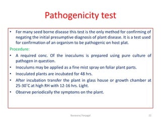 Pathogenicity test
• For many seed borne disease this test is the only method for confirming of
negating the initial presumptive diagnosis of plant disease. It is a test used
for confirmation of an organism to be pathogenic on host plat.
Procedure:
• A required conc. Of the inoculums is prepared using pure culture of
pathogen in question.
• Inoculums may be applied as a fine mist spray on foliar plant parts.
• Inoculated plants are incubated for 48 hrs.
• After incubation transfer the plant in glass house or growth chamber at
25-30˚C at high RH with 12-16 hrs. Light.
• Observe periodically the symptoms on the plant.
22
Basavaraj Panjagal
 