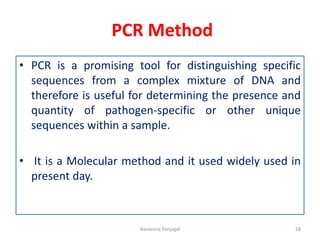 PCR Method
• PCR is a promising tool for distinguishing specific
sequences from a complex mixture of DNA and
therefore is useful for determining the presence and
quantity of pathogen-specific or other unique
sequences within a sample.
• It is a Molecular method and it used widely used in
present day.
28
Basavaraj Panjagal
 