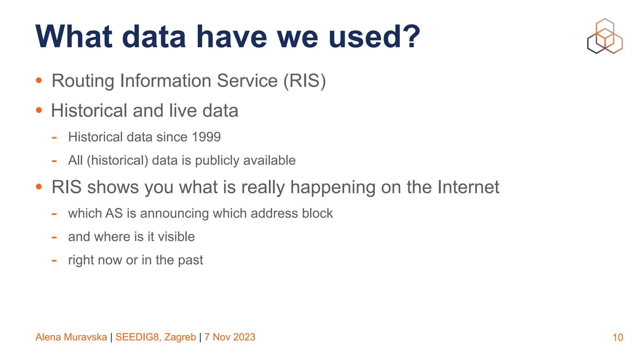 Alena Muravska | SEEDIG8, Zagreb | 7 Nov 2023
What data have we used?
• Routing Information Service (RIS)
• Historical and live data
- Historical data since 1999
- All (historical) data is publicly available
• RIS shows you what is really happening on the Internet
- which AS is announcing which address block
- and where is it visible
- right now or in the past
10
 