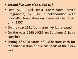• Second five year plan (1956-61)
• First AICRP (All India Coordinated Maize
Programme) by ICAR in collaboration with
Rockfeller foundation on maize was launched
on yr.1957
• On the year 1961 four maize hybrids released.
• On the year 1960 AICRP on Sorghum & Bajra
launched.
• Setting of 4328 farms of 10 hectare each for
the multiplication of nucleus seeds at the block
level.
 