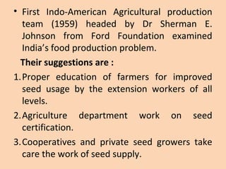 • First Indo-American Agricultural production
team (1959) headed by Dr Sherman E.
Johnson from Ford Foundation examined
India’s food production problem.
Their suggestions are :
1.Proper education of farmers for improved
seed usage by the extension workers of all
levels.
2.Agriculture department work on seed
certification.
3.Cooperatives and private seed growers take
care the work of seed supply.
 
