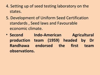 4. Setting up of seed testing laboratory on the
states.
5. Development of Uniform Seed Certification
standards , Seed laws and Favourable
economic climate.
• Second Indo-American Agricultural
production team (1959) headed by Dr
Randhawa endorsed the first team
observations.
 