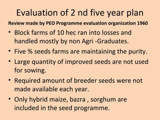 Evaluation of 2 nd five year plan
Review made by PEO Programme evaluation organization 1960
• Block farms of 10 hec ran into losses and
handled mostly by non Agri -Graduates.
• Five % seeds farms are maintaining the purity.
• Large quantity of improved seeds are not used
for sowing.
• Required amount of breeder seeds were not
made available each year.
• Only hybrid maize, bazra , sorghum are
included in the seed programme.
 