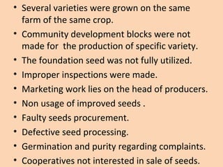 • Several varieties were grown on the same
farm of the same crop.
• Community development blocks were not
made for the production of specific variety.
• The foundation seed was not fully utilized.
• Improper inspections were made.
• Marketing work lies on the head of producers.
• Non usage of improved seeds .
• Faulty seeds procurement.
• Defective seed processing.
• Germination and purity regarding complaints.
• Cooperatives not interested in sale of seeds.
 