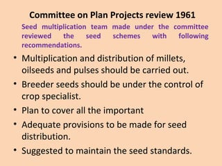 Committee on Plan Projects review 1961
Seed multiplication team made under the committee
reviewed the seed schemes with following
recommendations.
• Multiplication and distribution of millets,
oilseeds and pulses should be carried out.
• Breeder seeds should be under the control of
crop specialist.
• Plan to cover all the important
• Adequate provisions to be made for seed
distribution.
• Suggested to maintain the seed standards.
 