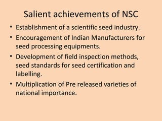 Salient achievements of NSC
• Establishment of a scientific seed industry.
• Encouragement of Indian Manufacturers for
seed processing equipments.
• Development of field inspection methods,
seed standards for seed certification and
labelling.
• Multiplication of Pre released varieties of
national importance.
 