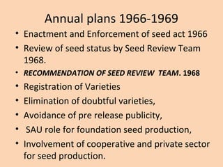 Annual plans 1966-1969
• Enactment and Enforcement of seed act 1966
• Review of seed status by Seed Review Team
1968.
• RECOMMENDATION OF SEED REVIEW TEAM. 1968
• Registration of Varieties
• Elimination of doubtful varieties,
• Avoidance of pre release publicity,
• SAU role for foundation seed production,
• Involvement of cooperative and private sector
for seed production.
 