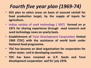 Fourth five year plan (1969-74)
• GOI plan to select areas on basis of assured rainfall for
food production target, by the supply of inputs for
agriculture.
• Indian society of seed technology ( ISST) formed on yr
1971 for sharing experience through seed research and
seed technology news on yearly basis.
• Establishment of Tarai Development Corporation limited
1969 (TDC) with the assistance of world bank under
National Seed programme.
• TDC has became an ideal organization for corporation for
other states and in developing countries.
• TDC has been renamed as U.P. Seeds and Tarai
development corporation wef 01st
july 1978.
 
