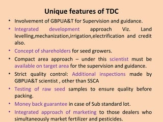 Unique features of TDC
• Involvement of GBPUA&T for Supervision and guidance.
• Integrated development approach Viz. Land
levelling,mechanization,irrigation,electrification and credit
also.
• Concept of shareholders for seed growers.
• Compact area approach – under this scientist must be
available on target area for the supervision and guidance.
• Strict quality control: Additional inspections made by
GBPUA&T scientist , other than SSCA
• Testing of raw seed samples to ensure quality before
packing.
• Money back guarantee in case of Sub standard lot.
• Integrated approach of marketing to those dealers who
simultaneously market fertilizer and pesticides.
 