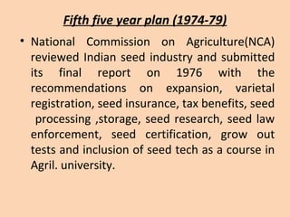 Fifth five year plan (1974-79)
• National Commission on Agriculture(NCA)
reviewed Indian seed industry and submitted
its final report on 1976 with the
recommendations on expansion, varietal
registration, seed insurance, tax benefits, seed
processing ,storage, seed research, seed law
enforcement, seed certification, grow out
tests and inclusion of seed tech as a course in
Agril. university.
 