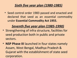 Sixth five year plan (1980-1985)
• Seed control order 1983 passed and enacted and
declared that seed as an essential commodity
under Essential Commodity Act 1955.
Seventh five year plan (1985-1990)
• Strengthening of infra structure, facilities for
seed production both in public and private
sectors.
• NSP Phase III launched in four states namely
Assam, West Bengal, Madhya Pradesh &
Gujarat with the establishment of state seed
corporation.
 