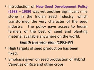 • Introduction of New Seed Development Policy
(1988 – 1989) was yet another significant mile
stone in the Indian Seed Industry, which
transformed the very character of the seed
industry. The policy gave access to Indian
farmers of the best of seed and planting
material available anywhere on the world.
Eighth five year plan (1992-97)
• High targets of seed production has been
fixed.
• Emphasis given on seed production of Hybrid
Varieties of Rice and other crops.
 