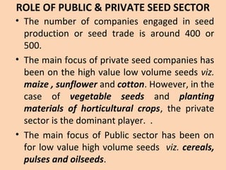 ROLE OF PUBLIC & PRIVATE SEED SECTOR
• The number of companies engaged in seed
production or seed trade is around 400 or
500.
• The main focus of private seed companies has
been on the high value low volume seeds viz.
maize , sunflower and cotton. However, in the
case of vegetable seeds and planting
materials of horticultural crops, the private
sector is the dominant player. .
• The main focus of Public sector has been on
for low value high volume seeds viz. cereals,
pulses and oilseeds.
 