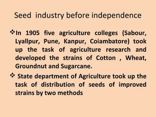 Seed industry before independence
In 1905 five agriculture colleges (Sabour,
Lyallpur, Pune, Kanpur, Coiambatore) took
up the task of agriculture research and
developed the strains of Cotton , Wheat,
Groundnut and Sugarcane.
 State department of Agriculture took up the
task of distribution of seeds of improved
strains by two methods
 