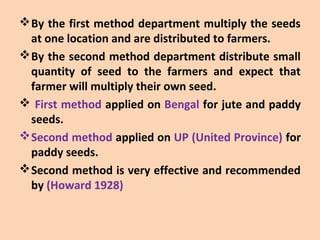 By the first method department multiply the seeds
at one location and are distributed to farmers.
By the second method department distribute small
quantity of seed to the farmers and expect that
farmer will multiply their own seed.
 First method applied on Bengal for jute and paddy
seeds.
Second method applied on UP (United Province) for
paddy seeds.
Second method is very effective and recommended
by (Howard 1928)
 
