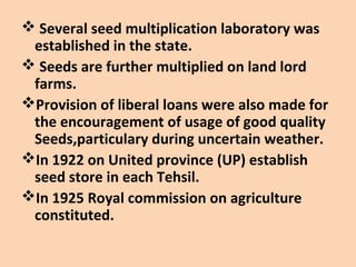  Several seed multiplication laboratory was
established in the state.
 Seeds are further multiplied on land lord
farms.
Provision of liberal loans were also made for
the encouragement of usage of good quality
Seeds,particulary during uncertain weather.
In 1922 on United province (UP) establish
seed store in each Tehsil.
In 1925 Royal commission on agriculture
constituted.
 