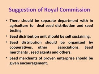 Suggestion of Royal Commission
• There should be separate department with in
agriculture to deal seed distribution and seed
testing.
• Seed distribution unit should be self sustaining.
• Seed distribution should be organized by
cooperatives, other associations, Seed
merchants , seed agents and others.
• Seed merchants of proven enterprise should be
given encouragement.
 