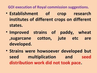 GOI execution of Royal commission suggestions.
• Establishment of crop research
institutes of different crops on different
states.
• Improved strains of paddy, wheat
,sugarcane cotton, jute etc are
developed.
• Strains were howsoever developed but
seed multiplication and seed
distribution work did not took pace.
 