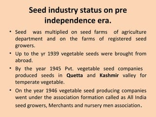 Seed industry status on pre
independence era.
• Seed was multiplied on seed farms of agriculture
department and on the farms of registered seed
growers.
• Up to the yr 1939 vegetable seeds were brought from
abroad.
• By the year 1945 Pvt. vegetable seed companies
produced seeds in Quetta and Kashmir valley for
temperate vegetable.
• On the year 1946 vegetable seed producing companies
went under the association formation called as All India
seed growers, Merchants and nursery men association.
 