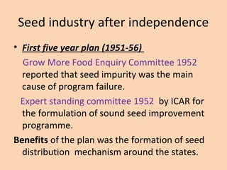 Seed industry after independence
• First five year plan (1951-56)
Grow More Food Enquiry Committee 1952
reported that seed impurity was the main
cause of program failure.
Expert standing committee 1952 by ICAR for
the formulation of sound seed improvement
programme.
Benefits of the plan was the formation of seed
distribution mechanism around the states.
 