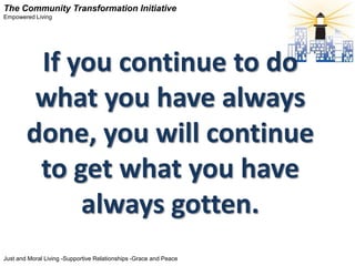 The Community Transformation Initiative
Empowered Living




         If you continue to do
         what you have always
        done, you will continue
         to get what you have
             always gotten.
Just and Moral Living -Supportive Relationships -Grace and Peace
 