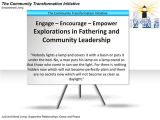 The Community Transformation Initiative
Empowered Living

                                     The Community Transformation Initiative


                           Engage – Encourage – Empower
                          Explorations in Fathering and
                             Community Leadership
                       “Nobody lights a lamp and covers it with a basin or puts it
                     under the bed. No, a man puts his lamp on a lamp-stand so
                    that those who come in can see the light. For there is nothing
                     hidden now which will not become perfectly plain and there
                        are no secrets now which will not become as clear as
                                              daylight.”




Just and Moral Living -Supportive Relationships -Grace and Peace
 