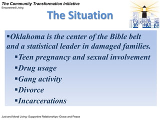 The Community Transformation Initiative
Empowered Living


                                    The Situation
   Oklahoma is the center of the Bible belt
   and a statistical leader in damaged families.
     Teen pregnancy and sexual involvement
     Drug usage
     Gang activity
     Divorce
     Incarcerations
Just and Moral Living -Supportive Relationships -Grace and Peace
 