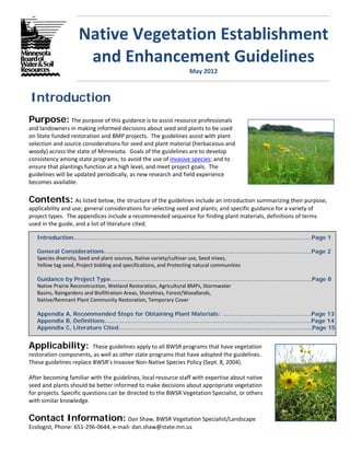 Native Vegetation Establishment 
                       and Enhancement Guidelines 
                                                                        May 2012 



Introduction
Purpose: The purpose of this guidance is to assist resource professionals 
and landowners in making informed decisions about seed and plants to be used 
on State funded restoration and BMP projects.  The guidelines assist with plant 
selection and source considerations for seed and plant material (herbaceous and 
woody) across the state of Minnesota.  Goals of the guidelines are to develop 
consistency among state programs; to avoid the use of invasive species; and to 
ensure that plantings function at a high level, and meet project goals.  The 
guidelines will be updated periodically, as new research and field experience 
becomes available.  

Contents: As listed below, the structure of the guidelines include an introduction summarizing their purpose, 
applicability and use; general considerations for selecting seed and plants; and specific guidance for a variety of 
project types.  The appendices include a recommended sequence for finding plant materials, definitions of terms 
used in the guide, and a list of literature cited.

   Introduction……………………………………………………………………………………………………..………Page 1

   General Considerations…………………………………………………………………………………..…………..Page 2
   Species diversity, Seed and plant sources, Native variety/cultivar use, Seed mixes,  
   Yellow tag seed, Project bidding and specifications, and Protecting natural communities  

   Guidance by Project Type…………………………………………………………………………………..………..Page 8
   Native Prairie Reconstruction, Wetland Restoration, Agricultural BMPs, Stormwater  
   Basins, Raingardens and Biofiltration Areas, Shorelines, Forest/Woodlands,  
   Native/Remnant Plant Community Restoration, Temporary Cover   

   Appendix A, Recommended Steps for Obtaining Plant Materials: ……………………………….……….Page 13
   Appendix B, Definitions…………………………………………………………………...………...…….………...Page 14
   Appendix C, Literature Cited………….…………………….………………………………………….……..…….Page 15


Applicability: These guidelines apply to all BWSR programs that have vegetation                                            
restoration components, as well as other state programs that have adopted the guidelines.                                           
These guidelines replace BWSR’s Invasive Non‐Native Species Policy (Sept. 8, 2004).   
 
After becoming familiar with the guidelines, local resource staff with expertise about native                                        
seed and plants should be better informed to make decisions about appropriate vegetation                                           
for projects. Specific questions can be directed to the BWSR Vegetation Specialist, or others                                        
with similar knowledge. 

Contact Information: Dan Shaw, BWSR Vegetation Specialist/Landscape  
Ecologist, Phone: 651‐296‐0644, e‐mail: dan.shaw@state.mn.us
 