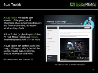 Buzz Toolkit


A Buzz Toolkit will help to earn
attention of the press, social
influencers, share determining bloggers
and forum moderators, during our
social seeding efforts.

A Buzz Toolkit (in plain English: Online
PR Multi Media Toolkit) can increase
the seeding results with 50% or more

A Buzz Toolkit can contain assets like:
story, cliffhangers, videos, behind the
scenes, visuals, logo, hyperlinks,
product information and more.

(but please don’t tell your PR agency )


                                           This is the buzz toolkit for Heineken International


                                                                                                 13
 