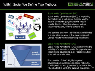 Within Social We Define Two Methods

                             Social Media Optimization- SMO
                             Social Media Optimization (SMO) is improving
                             the visibility of a website or fanpage via the
                             natural or un-paid (organic) social media
                             results. Like i.e. blogging, photos, videos,
                             social interactions, sharing buttons etc.

                             The benefits of SMO? The content is embedded
                             in social sites, so your online awareness and
                             Google results will keep growing organically.

                             Social Media Advertising- SMA
                             Social Media Advertising (SMA) is improving the
                             visibility of a website or social fanpage via paid
                             social media advertising. I.e.: Facebook Ads or
                             other ads on social sites.

                             The benefits of SMA? Highly targeted
                             advertising on social sites on social networks.
                             It will speed up and guarantee your reach. But,
                             when budget is used, the ads will disappear. 18
 