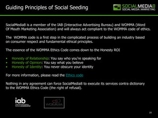 Guiding Principles of Social Seeding


SocialMedia8 is a member of the IAB (Interactive Advertising Bureau) and WOMMA (Word
Of Mouth Marketing Association) and will always act compliant to the WOMMA code of ethics.

The WOMMA code is a first step in the complicated process of building an industry based
on consumer respect and fundamental ethical principles.

The essence of the WOMMA Ethics Code comes down to the Honesty ROI

•   Honesty of Relationship: You say who you're speaking for
•   Honesty of Opinion: You say what you believe
•   Honesty of Identity: You never obscure your identity

For more information, please read the Ethics code

Nothing in any agreement can force SocialMedia8 to execute its services contra dictionary
to the WOMMA Ethics Code (the right of refusal).




                                                                                            19
 