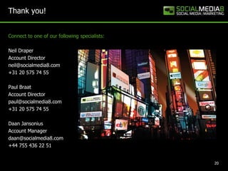 Thank you!


Connect to one of our following specialists:

Neil Draper
Account Director
neil@socialmedia8.com
+31 20 575 74 55

Paul Braat
Account Director
paul@socialmedia8.com
+31 20 575 74 55

Daan Jansonius
Account Manager
daan@socialmedia8.com
+44 755 436 22 51


                                               20
 