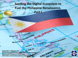 Seeding the Digital Ecosystem to
                   Fuel the Philippine Renaissance,
                                 Part I




Alejandro P. Melchor III
Deputy Executive Director for ICT Industry Development
Department of Science & Technology
Information and Communications Technology Office
 