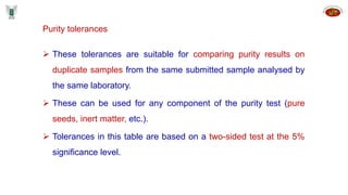 Purity tolerances
 These tolerances are suitable for comparing purity results on
duplicate samples from the same submitted sample analysed by
the same laboratory.
 These can be used for any component of the purity test (pure
seeds, inert matter, etc.).
 Tolerances in this table are based on a two-sided test at the 5%
significance level.
 