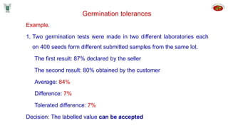 Example.
1. Two germination tests were made in two different laboratories each
on 400 seeds form different submitted samples from the same lot.
The first result: 87% declared by the seller
The second result: 80% obtained by the customer
Average: 84%
Difference: 7%
Tolerated difference: 7%
Decision: The labelled value can be accepted
Germination tolerances
 