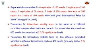  Separate tolerance table for 4 replicates of 100 seeds, 2 replicates of 100
seeds, 2 replicates of 50 seeds, 2 tests of 400 seeds, two tests of 200
seeds and 2 tests of 100 seeds were also given International Rules for
Seed Testing (ISTA, 2015)
 Tolerances for tetrazolium viability tests on the same or a different
submitted sample when tests are made in the same laboratory each on
400 seeds (two-way test at 2.5 % significance level)
 Tolerances for tetrazolium viability tests on two different submitted
samples in different laboratories each on 400 seeds (one-way test at 5 %
significance level)
 